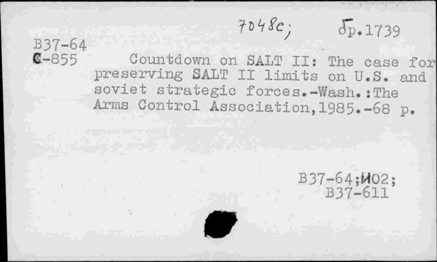 ﻿I^e- Jp.1739
B37-64
6-855 Countdown on SALT II: The case for preserving SALT II limits on U.S. and soviet strategic forces.-Wash.:The Arms Control Association,1985.-68 p.
B37-64;WO2;
B37-611